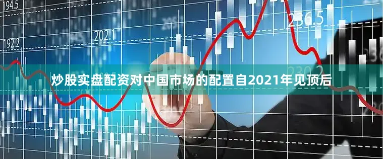 炒股实盘配资对中国市场的配置自2021年见顶后