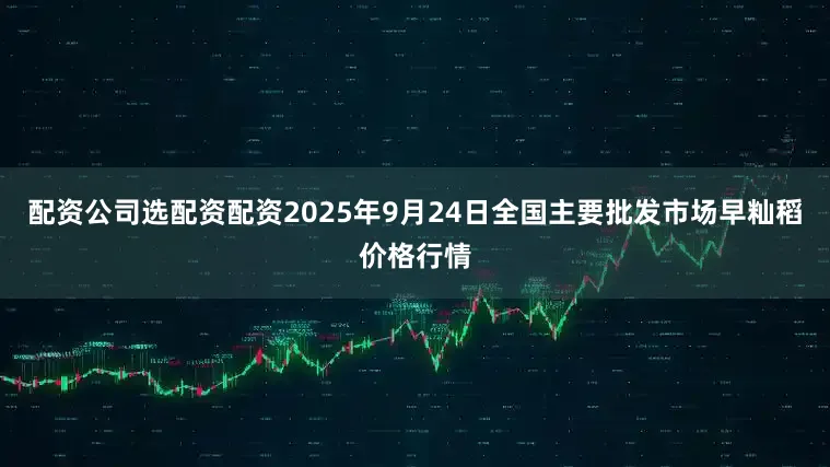 配资公司选配资配资2025年9月24日全国主要批发市场早籼稻价格行情