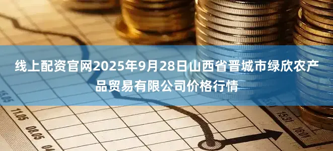 线上配资官网2025年9月28日山西省晋城市绿欣农产品贸易有限公司价格行情