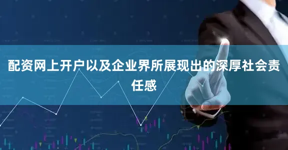 配资网上开户以及企业界所展现出的深厚社会责任感